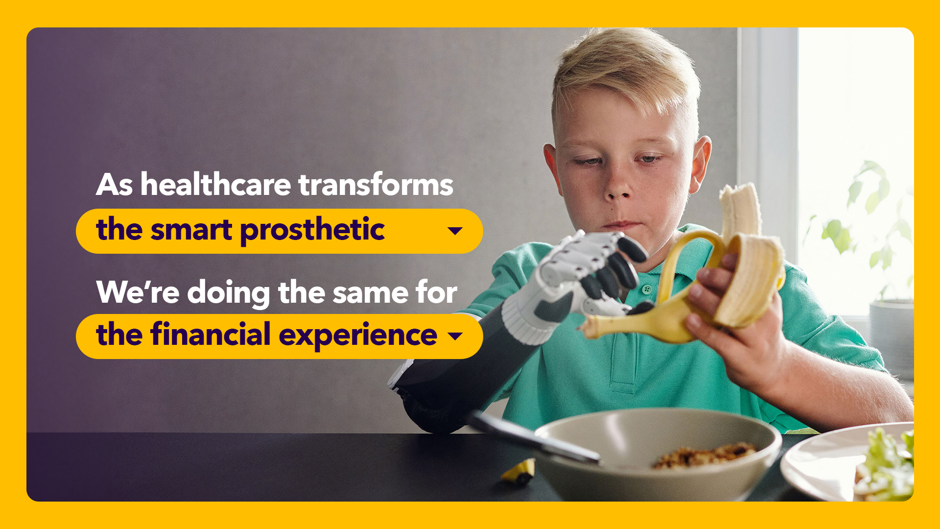 As healthcare transforms the smart prosthetic, we're doing the same for the financial experience.